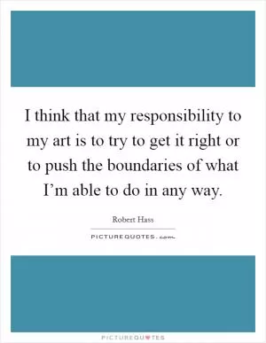 I think that my responsibility to my art is to try to get it right or to push the boundaries of what I’m able to do in any way Picture Quote #1