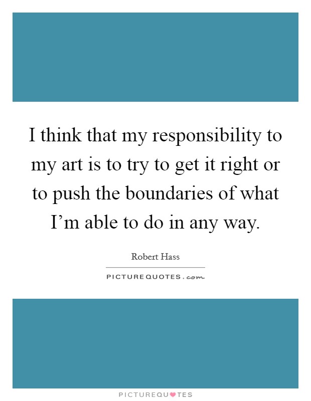I think that my responsibility to my art is to try to get it right or to push the boundaries of what I'm able to do in any way. Picture Quote #1