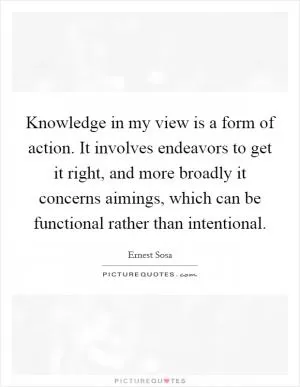 Knowledge in my view is a form of action. It involves endeavors to get it right, and more broadly it concerns aimings, which can be functional rather than intentional Picture Quote #1
