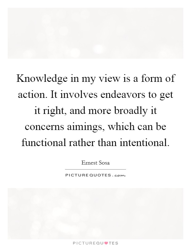 Knowledge in my view is a form of action. It involves endeavors to get it right, and more broadly it concerns aimings, which can be functional rather than intentional. Picture Quote #1