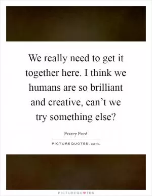 We really need to get it together here. I think we humans are so brilliant and creative, can’t we try something else? Picture Quote #1