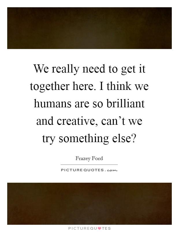 We really need to get it together here. I think we humans are so brilliant and creative, can't we try something else? Picture Quote #1