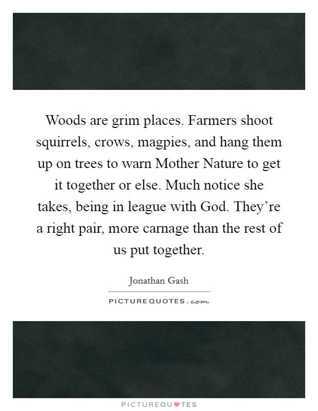 Woods are grim places. Farmers shoot squirrels, crows, magpies, and hang them up on trees to warn Mother Nature to get it together or else. Much notice she takes, being in league with God. They're a right pair, more carnage than the rest of us put together. Picture Quote #1
