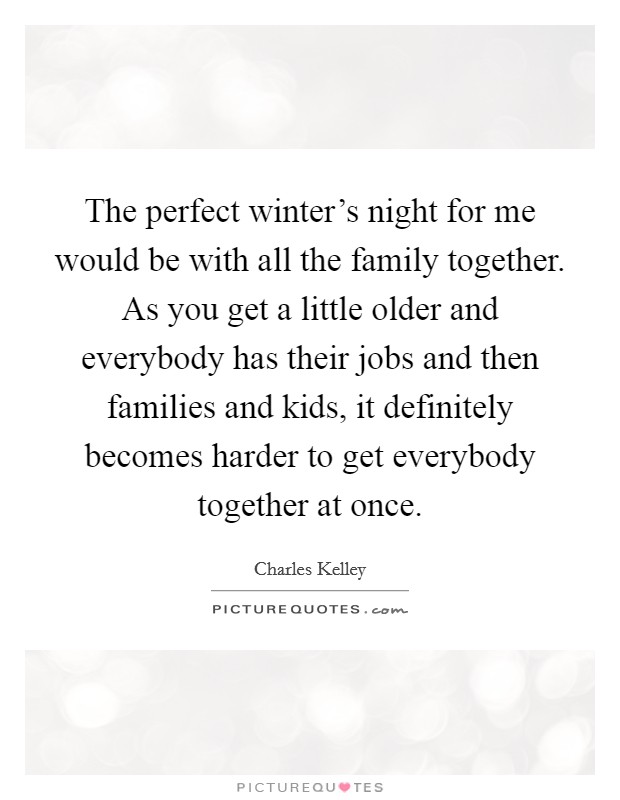The perfect winter's night for me would be with all the family together. As you get a little older and everybody has their jobs and then families and kids, it definitely becomes harder to get everybody together at once. Picture Quote #1