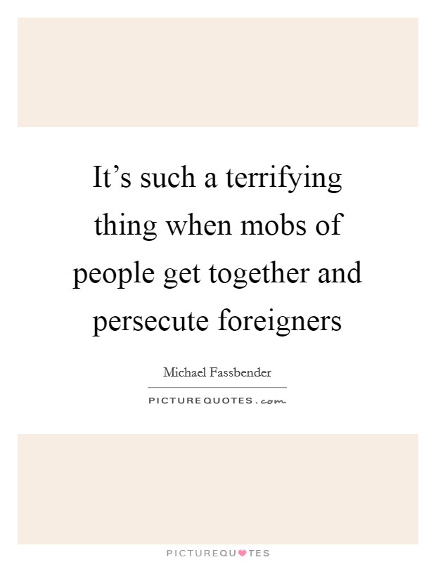 It's such a terrifying thing when mobs of people get together and persecute foreigners Picture Quote #1