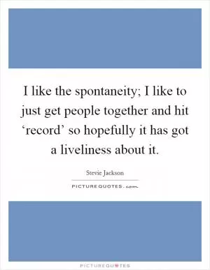 I like the spontaneity; I like to just get people together and hit ‘record’ so hopefully it has got a liveliness about it Picture Quote #1