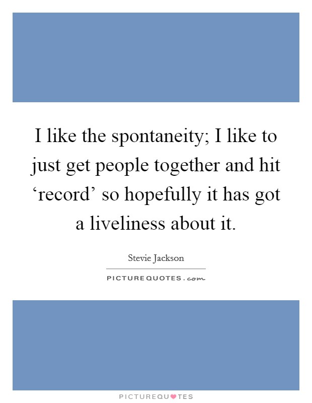 I like the spontaneity; I like to just get people together and hit ‘record' so hopefully it has got a liveliness about it. Picture Quote #1