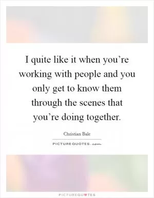 I quite like it when you’re working with people and you only get to know them through the scenes that you’re doing together Picture Quote #1