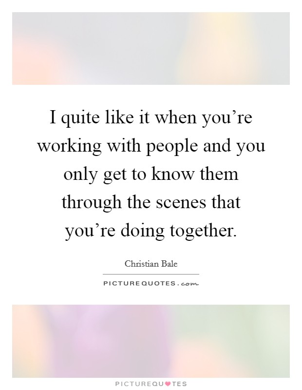 I quite like it when you're working with people and you only get to know them through the scenes that you're doing together. Picture Quote #1