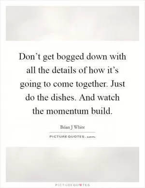 Don’t get bogged down with all the details of how it’s going to come together. Just do the dishes. And watch the momentum build Picture Quote #1