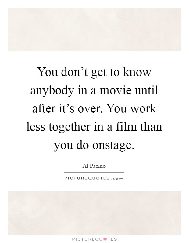 You don't get to know anybody in a movie until after it's over. You work less together in a film than you do onstage. Picture Quote #1