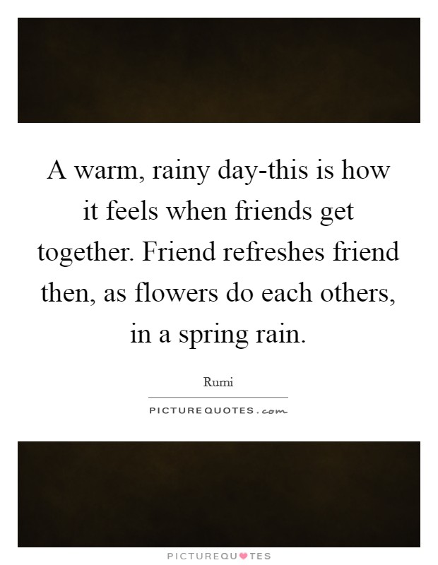 A warm, rainy day-this is how it feels when friends get together. Friend refreshes friend then, as flowers do each others, in a spring rain. Picture Quote #1