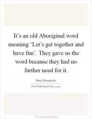 It’s an old Aboriginal word meaning ‘Let’s get together and have fun’. They gave us the word because they had no further need for it Picture Quote #1