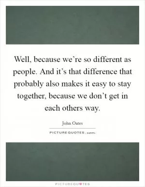 Well, because we’re so different as people. And it’s that difference that probably also makes it easy to stay together, because we don’t get in each others way Picture Quote #1