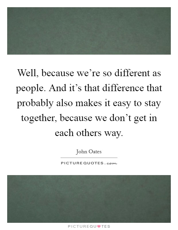 Well, because we're so different as people. And it's that difference that probably also makes it easy to stay together, because we don't get in each others way. Picture Quote #1