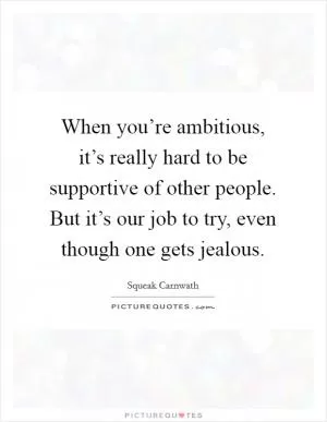When you’re ambitious, it’s really hard to be supportive of other people. But it’s our job to try, even though one gets jealous Picture Quote #1