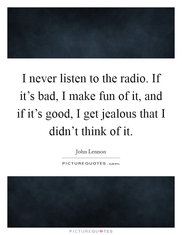 I never listen to the radio. If it's bad, I make fun of it, and if it's good, I get jealous that I didn't think of it. Picture Quote #1