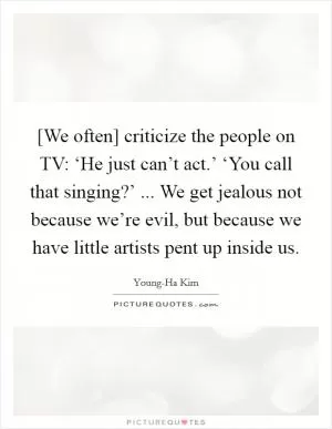 [We often] criticize the people on TV: ‘He just can’t act.’ ‘You call that singing?’ ... We get jealous not because we’re evil, but because we have little artists pent up inside us Picture Quote #1