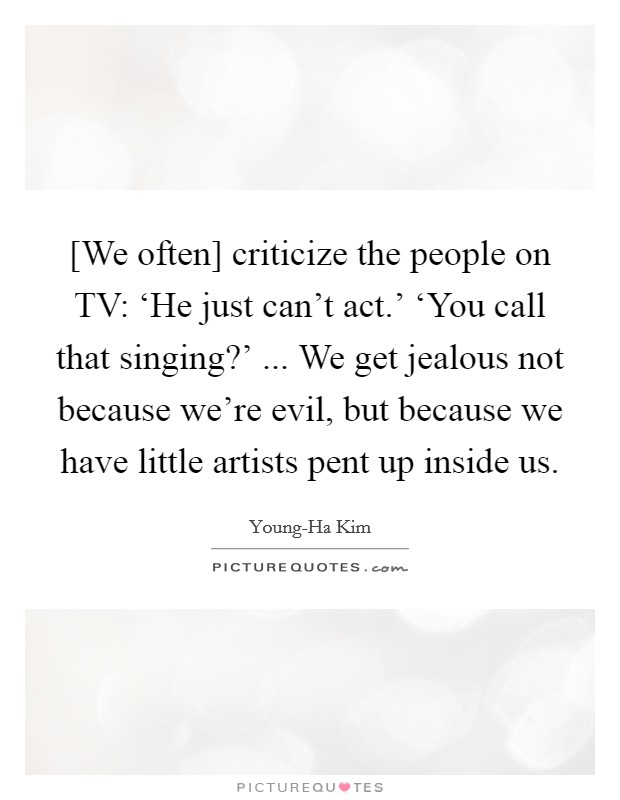 [We often] criticize the people on TV: ‘He just can't act.' ‘You call that singing?' ... We get jealous not because we're evil, but because we have little artists pent up inside us. Picture Quote #1