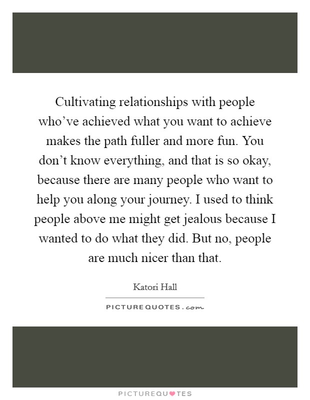 Cultivating relationships with people who’ve achieved what you want to achieve makes the path fuller and more fun. You don’t know everything, and that is so okay, because there are many people who want to help you along your journey. I used to think people above me might get jealous because I wanted to do what they did. But no, people are much nicer than that Picture Quote #1