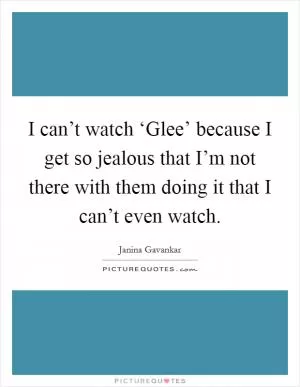I can’t watch ‘Glee’ because I get so jealous that I’m not there with them doing it that I can’t even watch Picture Quote #1