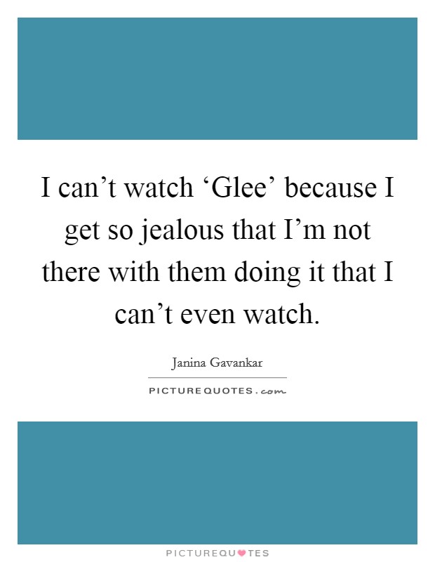 I can't watch ‘Glee' because I get so jealous that I'm not there with them doing it that I can't even watch. Picture Quote #1