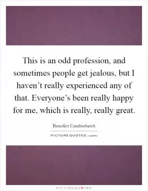 This is an odd profession, and sometimes people get jealous, but I haven’t really experienced any of that. Everyone’s been really happy for me, which is really, really great Picture Quote #1