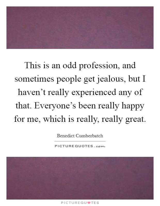 This is an odd profession, and sometimes people get jealous, but I haven't really experienced any of that. Everyone's been really happy for me, which is really, really great. Picture Quote #1