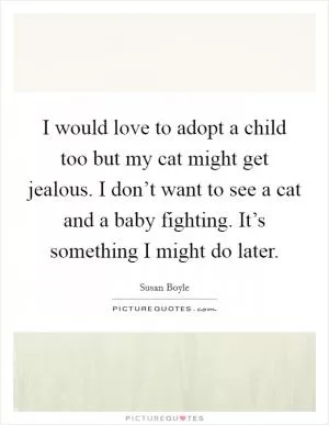 I would love to adopt a child too but my cat might get jealous. I don’t want to see a cat and a baby fighting. It’s something I might do later Picture Quote #1