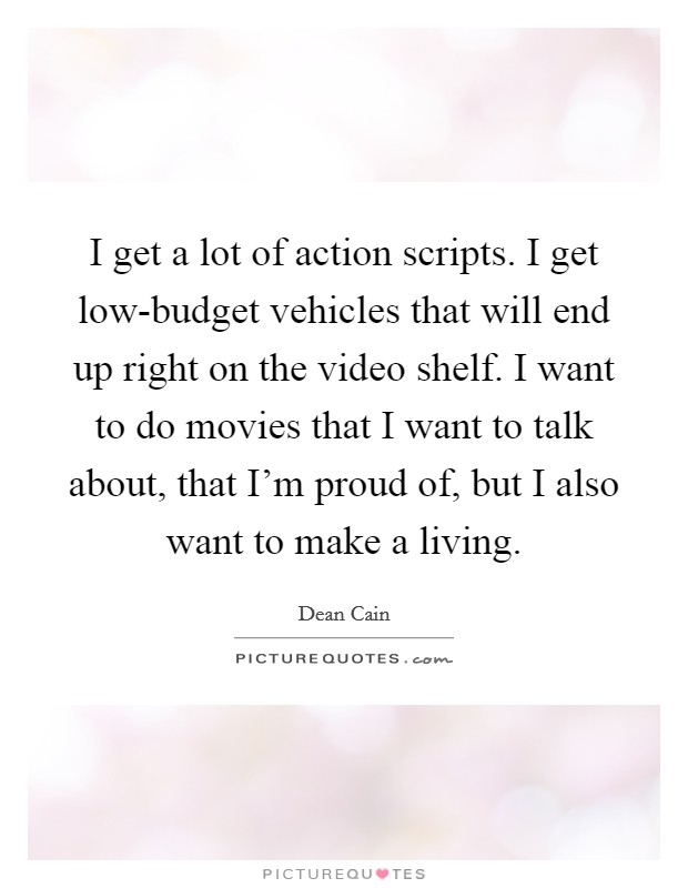 I get a lot of action scripts. I get low-budget vehicles that will end up right on the video shelf. I want to do movies that I want to talk about, that I'm proud of, but I also want to make a living. Picture Quote #1