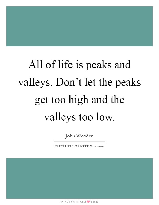 All of life is peaks and valleys. Don't let the peaks get too high and the valleys too low. Picture Quote #1