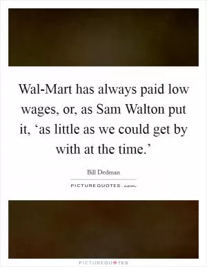 Wal-Mart has always paid low wages, or, as Sam Walton put it, ‘as little as we could get by with at the time.’ Picture Quote #1