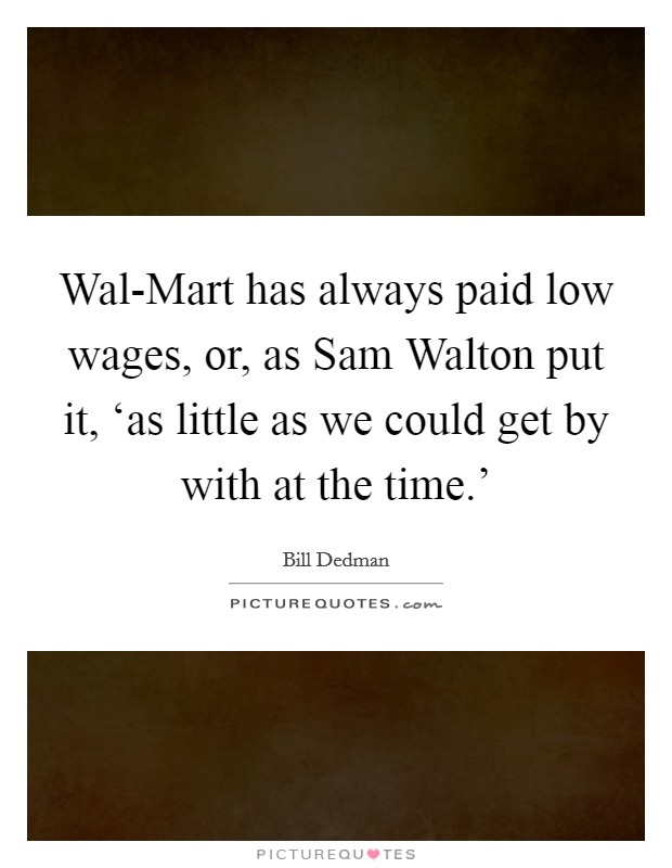 Wal-Mart has always paid low wages, or, as Sam Walton put it, ‘as little as we could get by with at the time.' Picture Quote #1