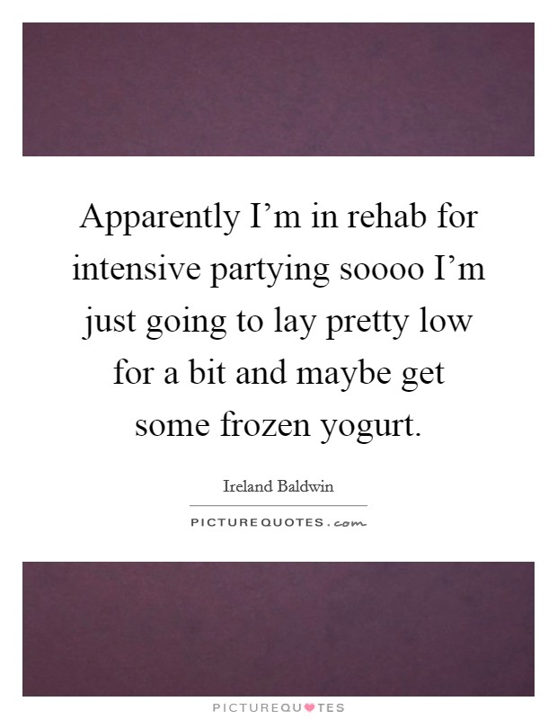 Apparently I'm in rehab for intensive partying soooo I'm just going to lay pretty low for a bit and maybe get some frozen yogurt. Picture Quote #1