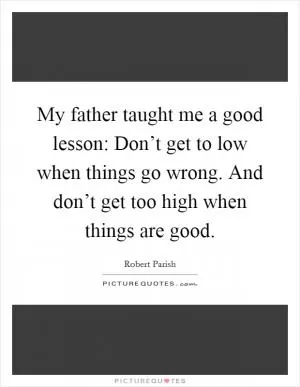 My father taught me a good lesson: Don’t get to low when things go wrong. And don’t get too high when things are good Picture Quote #1