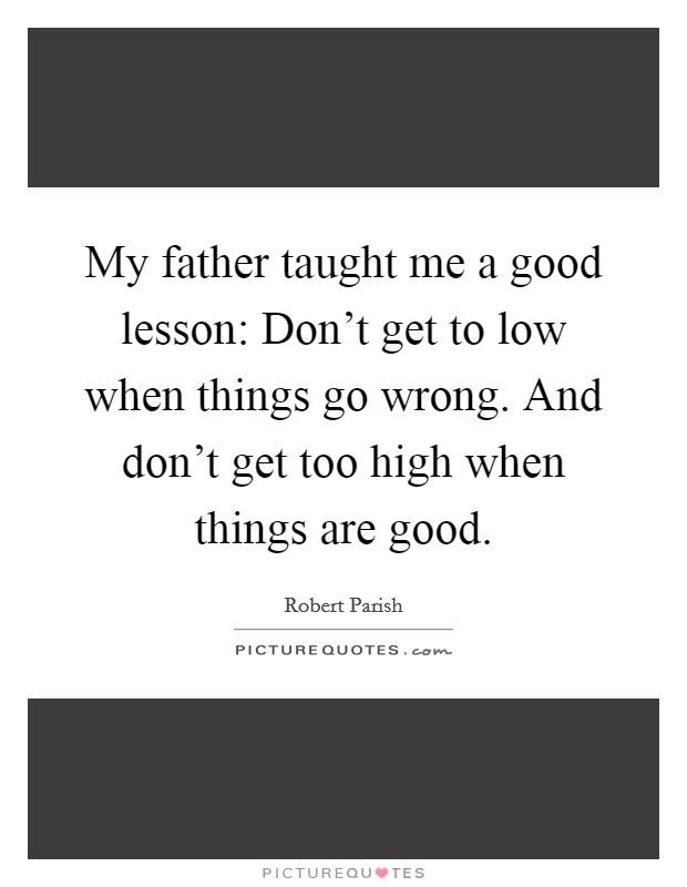 My father taught me a good lesson: Don't get to low when things go wrong. And don't get too high when things are good. Picture Quote #1