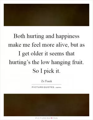 Both hurting and happiness make me feel more alive, but as I get older it seems that hurting’s the low hanging fruit. So I pick it Picture Quote #1