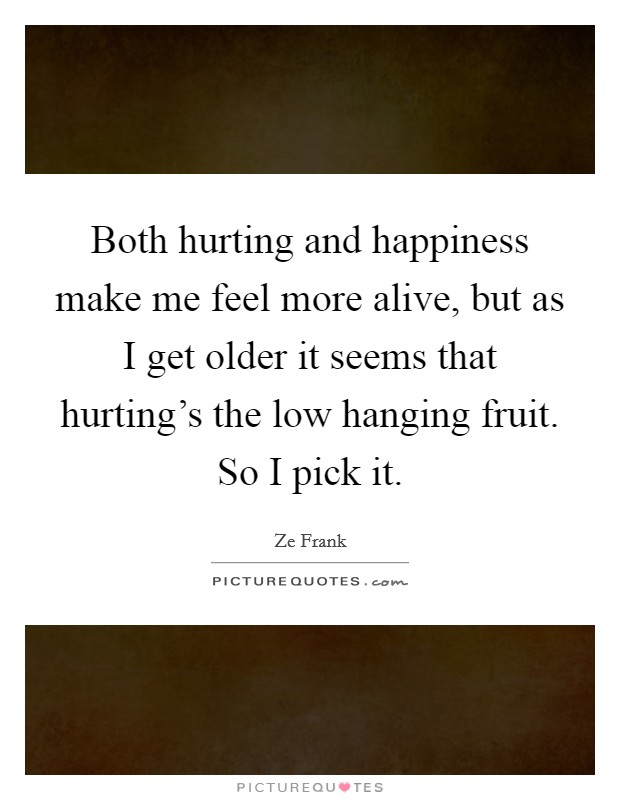 Both hurting and happiness make me feel more alive, but as I get older it seems that hurting's the low hanging fruit. So I pick it. Picture Quote #1