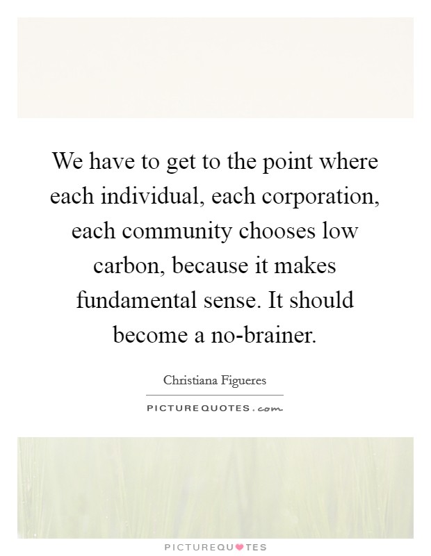 We have to get to the point where each individual, each corporation, each community chooses low carbon, because it makes fundamental sense. It should become a no-brainer. Picture Quote #1