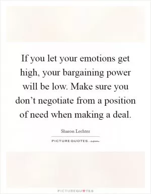 If you let your emotions get high, your bargaining power will be low. Make sure you don’t negotiate from a position of need when making a deal Picture Quote #1