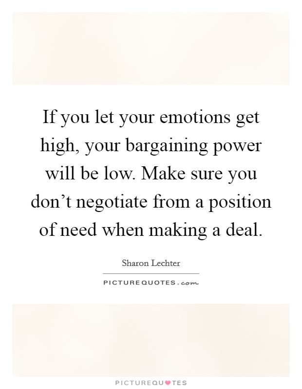 If you let your emotions get high, your bargaining power will be low. Make sure you don't negotiate from a position of need when making a deal. Picture Quote #1