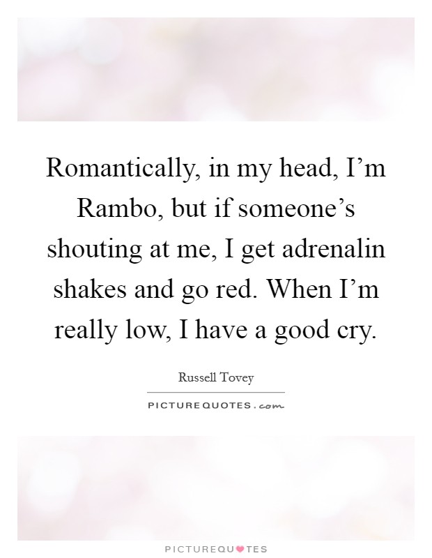 Romantically, in my head, I'm Rambo, but if someone's shouting at me, I get adrenalin shakes and go red. When I'm really low, I have a good cry. Picture Quote #1