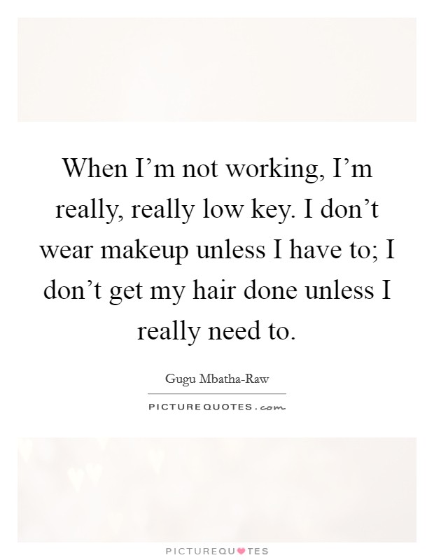 When I'm not working, I'm really, really low key. I don't wear makeup unless I have to; I don't get my hair done unless I really need to. Picture Quote #1