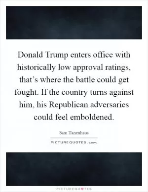 Donald Trump enters office with historically low approval ratings, that’s where the battle could get fought. If the country turns against him, his Republican adversaries could feel emboldened Picture Quote #1