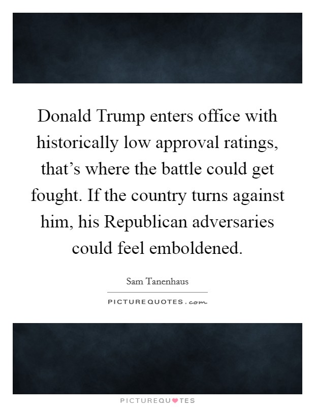 Donald Trump enters office with historically low approval ratings, that's where the battle could get fought. If the country turns against him, his Republican adversaries could feel emboldened. Picture Quote #1