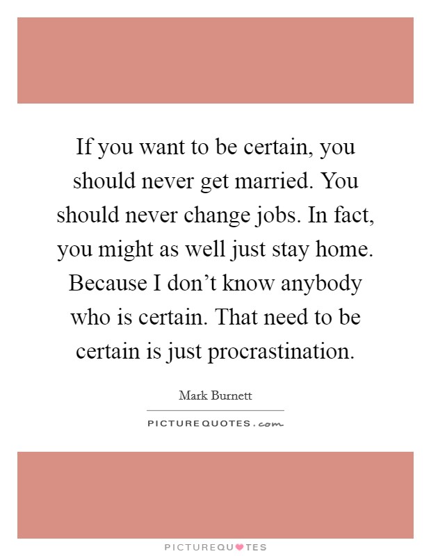 If you want to be certain, you should never get married. You should never change jobs. In fact, you might as well just stay home. Because I don't know anybody who is certain. That need to be certain is just procrastination. Picture Quote #1