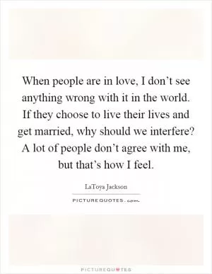 When people are in love, I don’t see anything wrong with it in the world. If they choose to live their lives and get married, why should we interfere? A lot of people don’t agree with me, but that’s how I feel Picture Quote #1