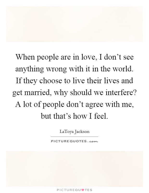 When people are in love, I don't see anything wrong with it in the world. If they choose to live their lives and get married, why should we interfere? A lot of people don't agree with me, but that's how I feel. Picture Quote #1