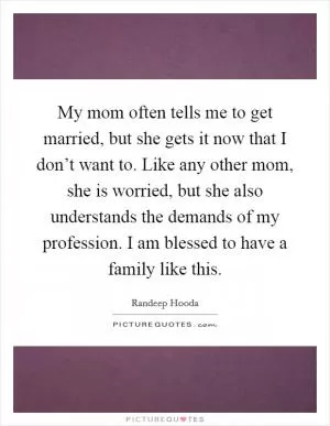 My mom often tells me to get married, but she gets it now that I don’t want to. Like any other mom, she is worried, but she also understands the demands of my profession. I am blessed to have a family like this Picture Quote #1