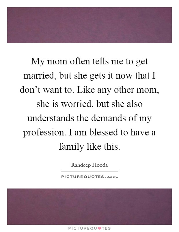 My mom often tells me to get married, but she gets it now that I don't want to. Like any other mom, she is worried, but she also understands the demands of my profession. I am blessed to have a family like this. Picture Quote #1
